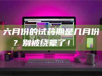 孟津六月份的试药期是几月份？别被绕晕了！😌