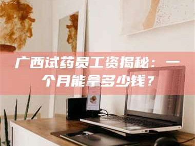 孟津广西试药员工资揭秘：一个月能拿多少钱？
