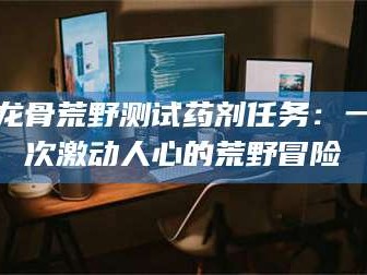 孟津龙骨荒野测试药剂任务：一次激动人心的荒野冒险