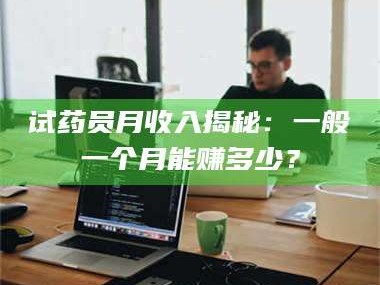 孟津试药员月收入揭秘：一般一个月能赚多少？