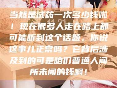 孟津当然是试药一次多少钱啦！现在很多人走在路上都可能听到这个话题。你说这事儿正常吗？它背后涉及到的可是咱们普通人闻所未闻的钱啊！