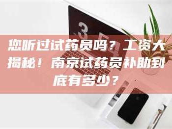 孟津您听过试药员吗？工资大揭秘！南京试药员补助到底有多少？