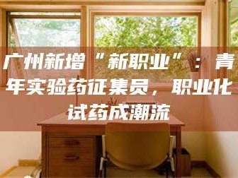 孟津广州新增“新职业”：青年实验药征集员，职业化试药成潮流