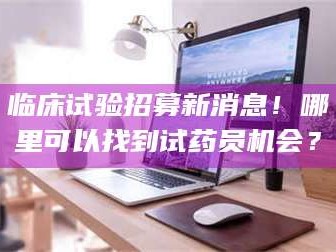 孟津临床试验招募新消息！哪里可以找到试药员机会？