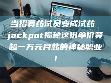 孟津当招募药试员变成试药 jackpot揭秘这份单价竟超一万元月薪的神秘职业!