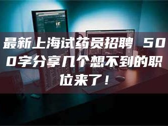 孟津最新上海试药员招聘 500字分享几个想不到的职位来了！