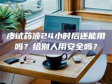 孟津皮试药液24小时后还能用吗？给别人用安全吗？
