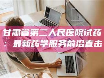 孟津甘肃省第二人民医院试药：最新药学服务前沿直击