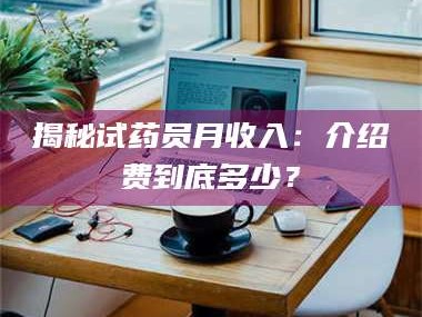 孟津揭秘试药员月收入：介绍费到底多少？