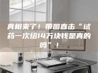 孟津真相来了！带图直击“试药一次给14万块钱是真的吗”！