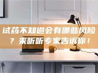 孟津试药不知道会有哪些风险？来听听专家告诉你！