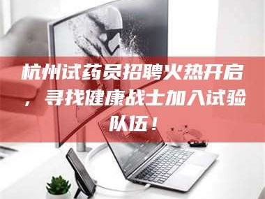 孟津杭州试药员招聘火热开启，寻找健康战士加入试验队伍！