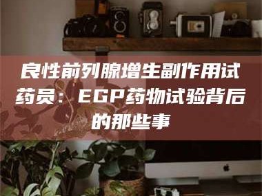 孟津良性前列腺增生副作用试药员：EGP药物试验背后的那些事
