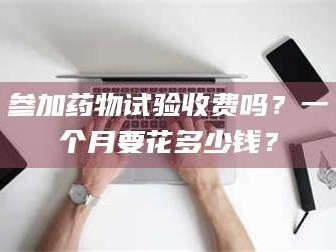 孟津参加药物试验收费吗？一个月要花多少钱？