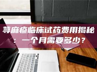 孟津荨麻疹临床试药费用揭秘：一个月需要多少？