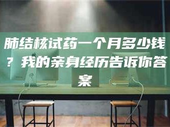 孟津肺结核试药一个月多少钱？我的亲身经历告诉你答案