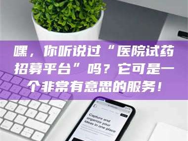 孟津嘿，你听说过“医院试药招募平台”吗？它可是一个非常有意思的服务！