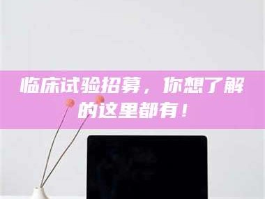 孟津临床试验招募，你想了解的这里都有！