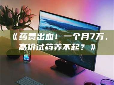 孟津《药费出血！一个月7万，高价试药养不起？》