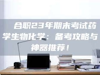 孟津❚ 合职23年期末考试药学生物化学：备考攻略与神器推荐！