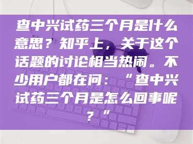 孟津查中兴试药三个月是什么意思？知乎上，关于这个话题的讨论相当热闹。不少用户都在问：“查中兴试药三个月是怎么回事呢？”