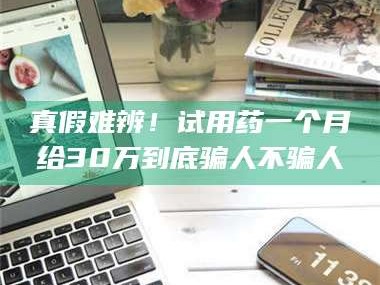 孟津真假难辨！试用药一个月给30万到底骗人不骗人