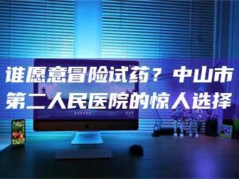孟津谁愿意冒险试药？中山市第二人民医院的惊人选择