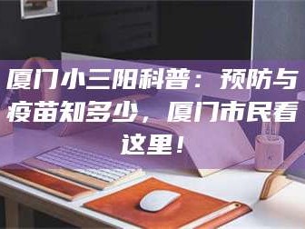 孟津厦门小三阳科普：预防与疫苗知多少，厦门市民看这里！