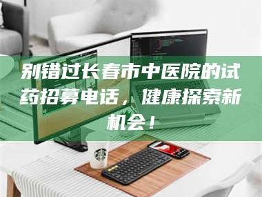 孟津别错过长春市中医院的试药招募电话，健康探索新机会！
