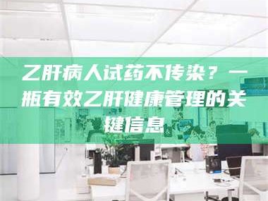 孟津乙肝病人试药不传染？一瓶有效乙肝健康管理的关键信息