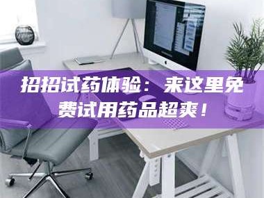 孟津招招试药体验：来这里免费试用药品超爽！
