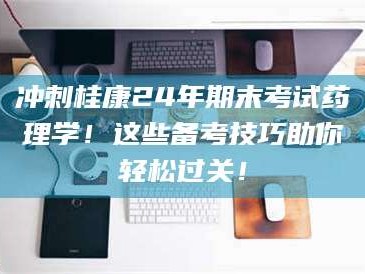 孟津冲刺桂康24年期末考试药理学！这些备考技巧助你轻松过关！