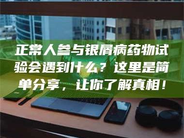 孟津正常人参与银屑病药物试验会遇到什么？这里是简单分享，让你了解真相！