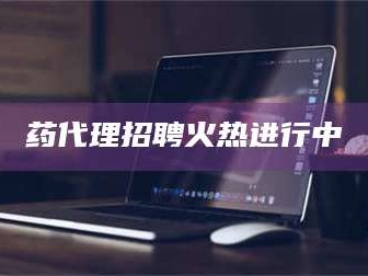 孟津药代理招聘火热进行中