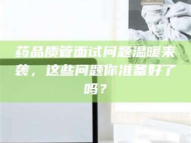 孟津药品质管面试问题温暖来袭，这些问题你准备好了吗？