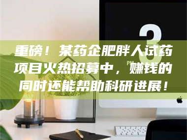 孟津重磅！某药企肥胖人试药项目火热招募中，赚钱的同时还能帮助科研进展！