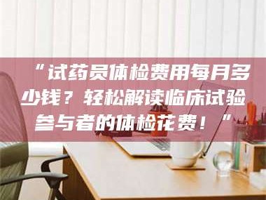 孟津“试药员体检费用每月多少钱？轻松解读临床试验参与者的体检花费！”