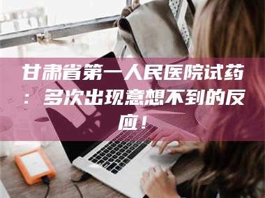 孟津甘肃省第一人民医院试药：多次出现意想不到的反应！