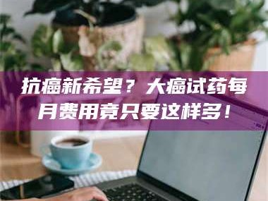 孟津抗癌新希望？大癌试药每月费用竟只要这样多！