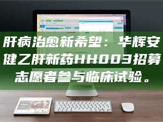 孟津肝病治愈新希望：华辉安健乙肝新药HH003招募志愿者参与临床试验。