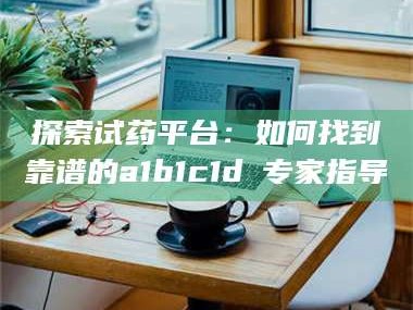 孟津探索试药平台：如何找到靠谱的a1b1c1d溦专家指导
