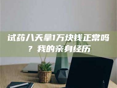 孟津试药八天拿1万块钱正常吗？我的亲身经历