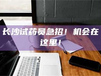 孟津长沙试药员急招！机会在这里！
