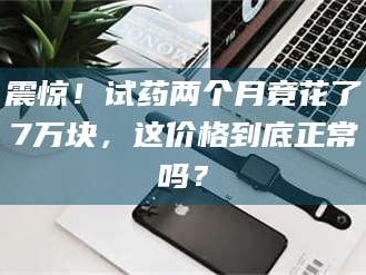 孟津震惊！试药两个月竟花了7万块，这价格到底正常吗？
