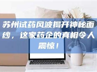 孟津苏州试药风波揭开神秘面纱，这家药企的真相令人震惊！