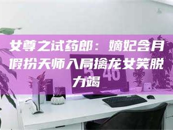 孟津女尊之试药郎：嫡妃含月假扮天师入局擒龙女笑脱力竭