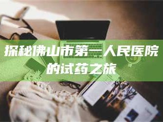 孟津探秘佛山市第一人民医院的试药之旅