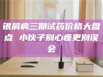 孟津银屑病三期试药价格大盘点 小伙子别心疼更别误会
