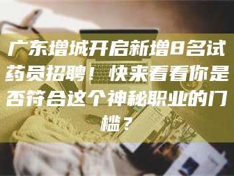 孟津广东增城开启新增8名试药员招聘！快来看看你是否符合这个神秘职业的门槛？