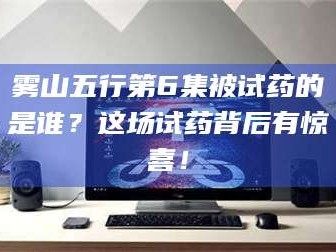 孟津雾山五行第6集被试药的是谁？这场试药背后有惊喜！